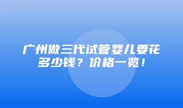 广州做三代试管婴儿要花多少钱？价格一览！