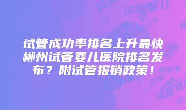 试管成功率排名上升最快郴州试管婴儿医院排名发布？附试管报销政策！