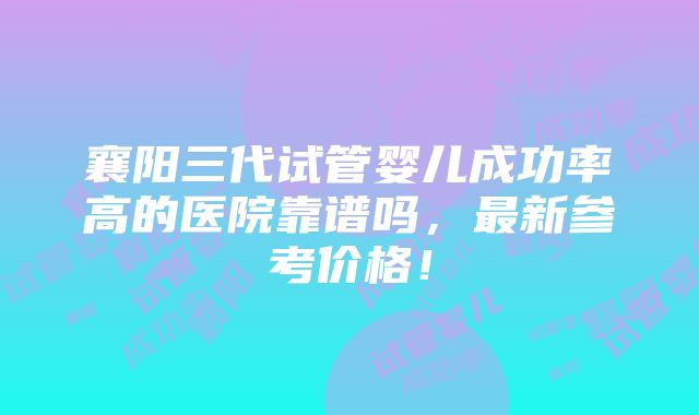 襄阳三代试管婴儿成功率高的医院靠谱吗，最新参考价格！