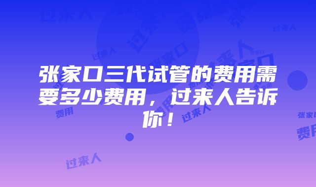 张家口三代试管的费用需要多少费用，过来人告诉你！