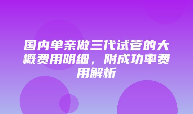 国内单亲做三代试管的大概费用明细，附成功率费用解析