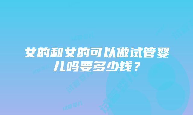 女的和女的可以做试管婴儿吗要多少钱？