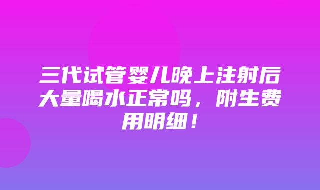 三代试管婴儿晚上注射后大量喝水正常吗，附生费用明细！