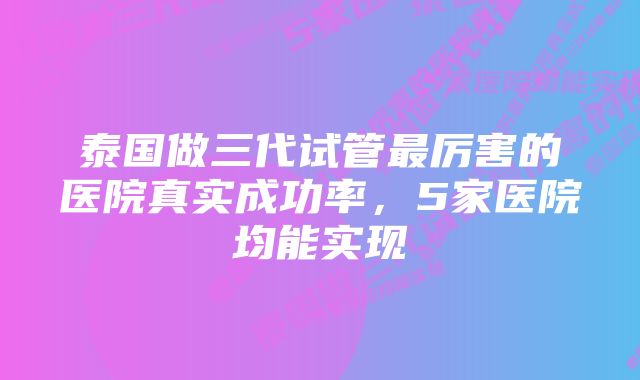 泰国做三代试管最厉害的医院真实成功率，5家医院均能实现