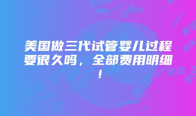 美国做三代试管婴儿过程要很久吗，全部费用明细！