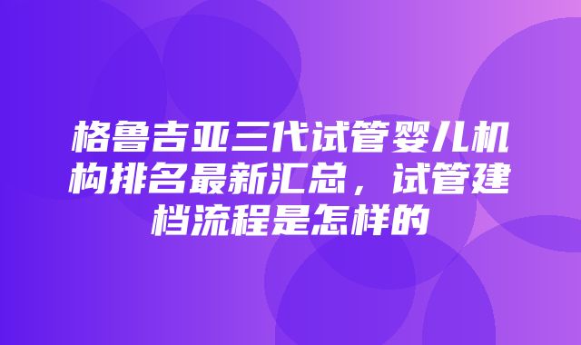 格鲁吉亚三代试管婴儿机构排名最新汇总，试管建档流程是怎样的