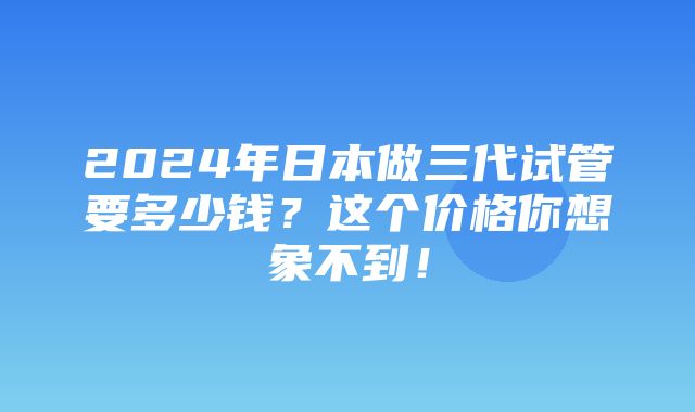 2024年日本做三代试管要多少钱？这个价格你想象不到！