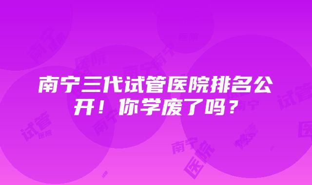 南宁三代试管医院排名公开！你学废了吗？