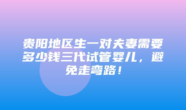 贵阳地区生一对夫妻需要多少钱三代试管婴儿，避免走弯路！