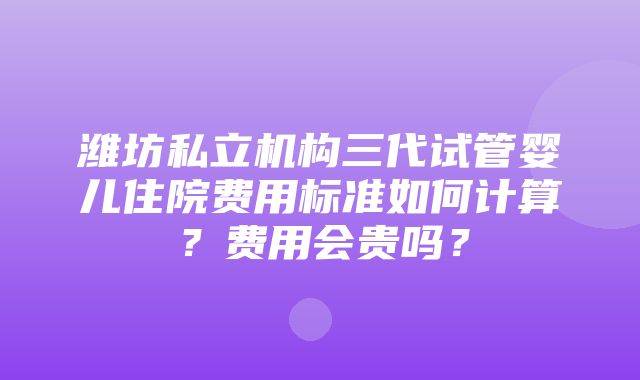 潍坊私立机构三代试管婴儿住院费用标准如何计算？费用会贵吗？