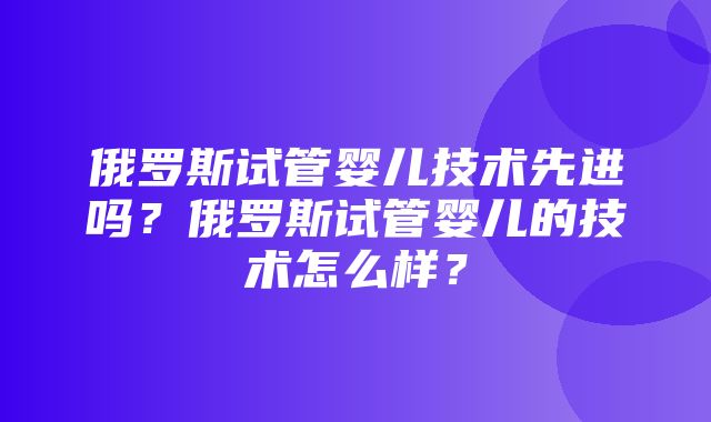 俄罗斯试管婴儿技术先进吗？俄罗斯试管婴儿的技术怎么样？