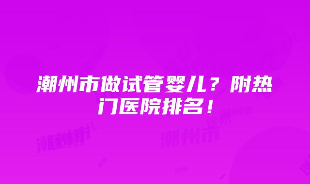 潮州市做试管婴儿？附热门医院排名！