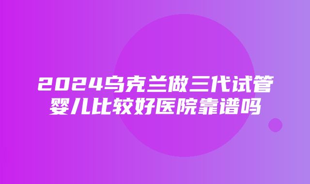 2024乌克兰做三代试管婴儿比较好医院靠谱吗