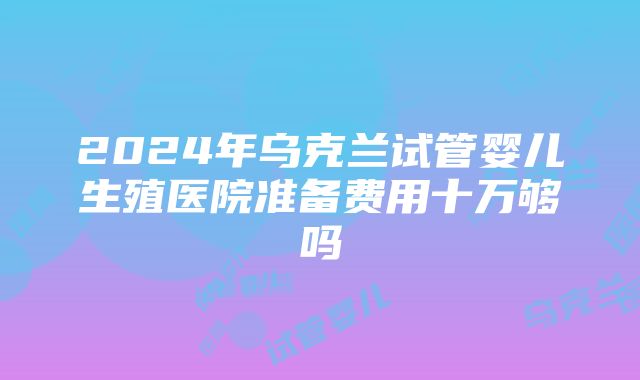 2024年乌克兰试管婴儿生殖医院准备费用十万够吗