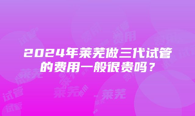 2024年莱芜做三代试管的费用一般很贵吗？