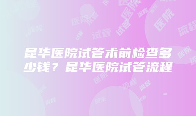 昆华医院试管术前检查多少钱？昆华医院试管流程