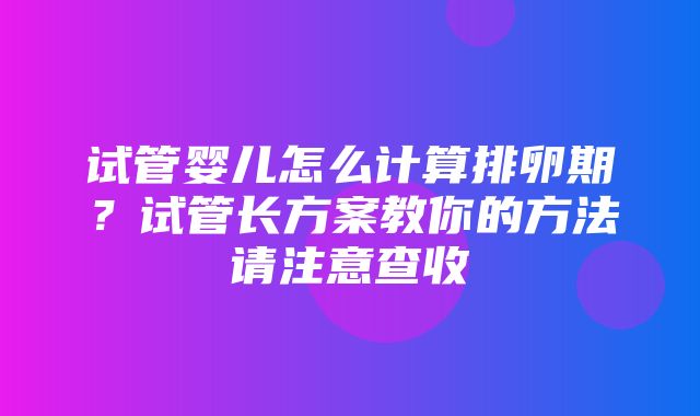 试管婴儿怎么计算排卵期？试管长方案教你的方法请注意查收