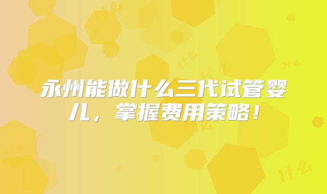 永州能做什么三代试管婴儿，掌握费用策略！