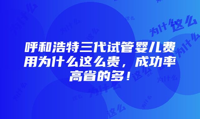 呼和浩特三代试管婴儿费用为什么这么贵，成功率高省的多！