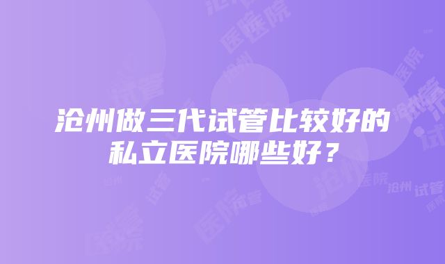 沧州做三代试管比较好的私立医院哪些好？