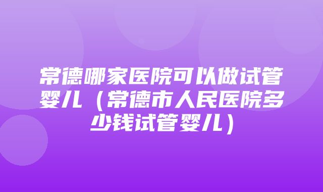 常德哪家医院可以做试管婴儿（常德市人民医院多少钱试管婴儿）