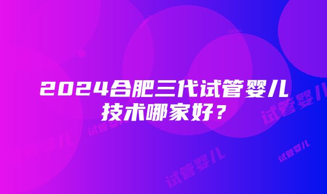 2024合肥三代试管婴儿技术哪家好？