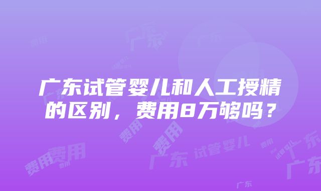 广东试管婴儿和人工授精的区别，费用8万够吗？