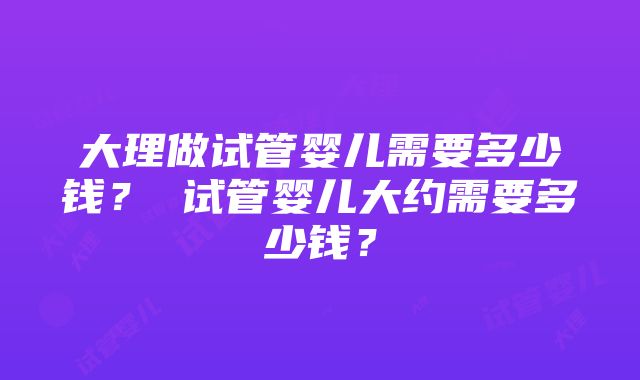 大理做试管婴儿需要多少钱？ 试管婴儿大约需要多少钱？