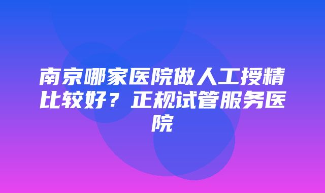 南京哪家医院做人工授精比较好？正规试管服务医院