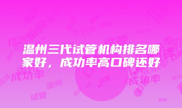 温州三代试管机构排名哪家好，成功率高口碑还好