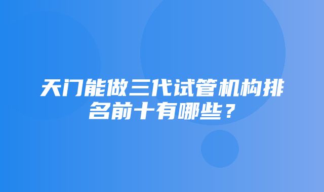 天门能做三代试管机构排名前十有哪些？