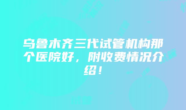 乌鲁木齐三代试管机构那个医院好，附收费情况介绍！