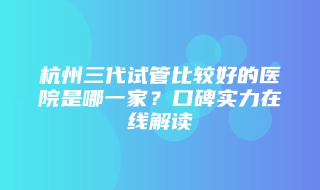 杭州三代试管比较好的医院是哪一家？口碑实力在线解读