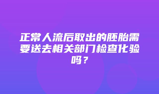 正常人流后取出的胚胎需要送去相关部门检查化验吗？