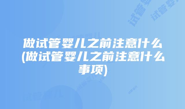 做试管婴儿之前注意什么(做试管婴儿之前注意什么事项)