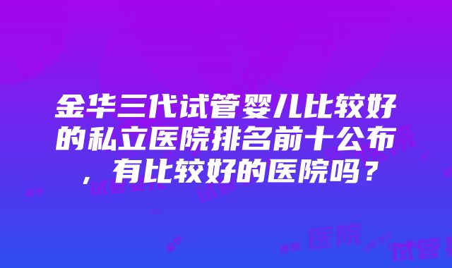 金华三代试管婴儿比较好的私立医院排名前十公布，有比较好的医院吗？