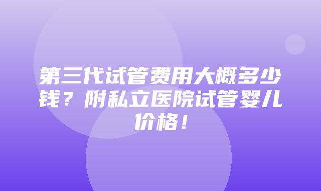 第三代试管费用大概多少钱？附私立医院试管婴儿价格！