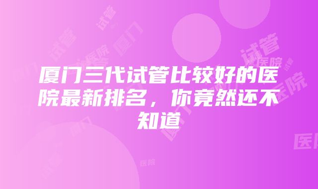 厦门三代试管比较好的医院最新排名，你竟然还不知道