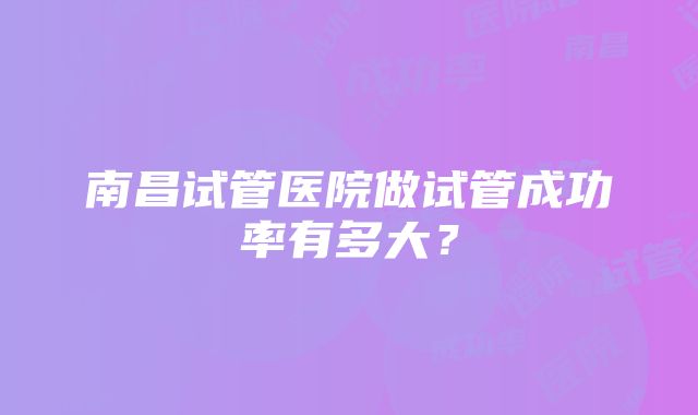 南昌试管医院做试管成功率有多大？