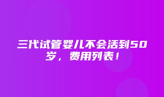 三代试管婴儿不会活到50岁，费用列表！