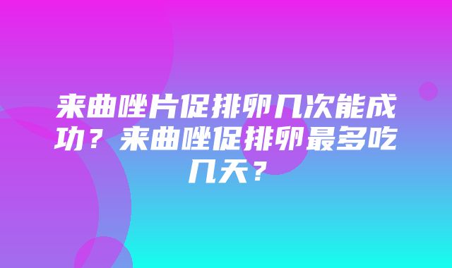 来曲唑片促排卵几次能成功？来曲唑促排卵最多吃几天？