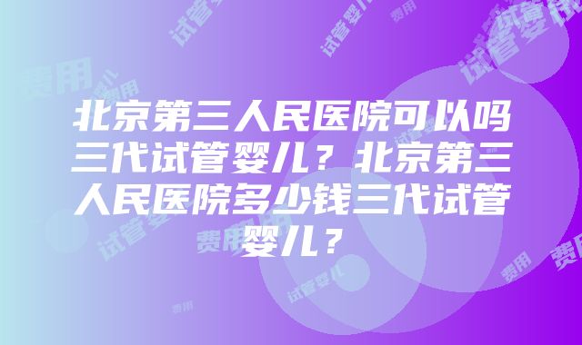 北京第三人民医院可以吗三代试管婴儿？北京第三人民医院多少钱三代试管婴儿？