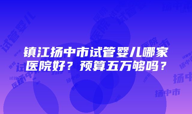 镇江扬中市试管婴儿哪家医院好？预算五万够吗？