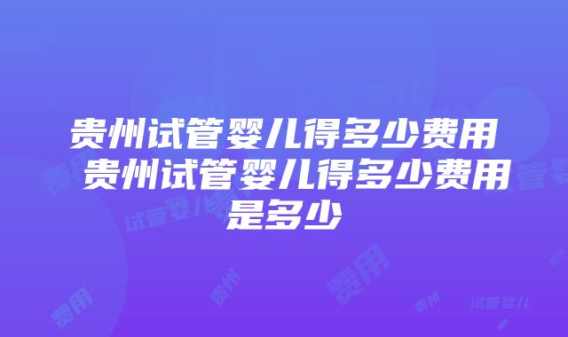 贵州试管婴儿得多少费用 贵州试管婴儿得多少费用是多少