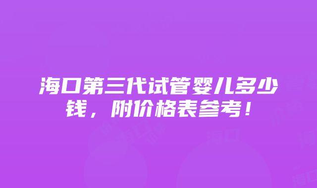 海口第三代试管婴儿多少钱，附价格表参考！