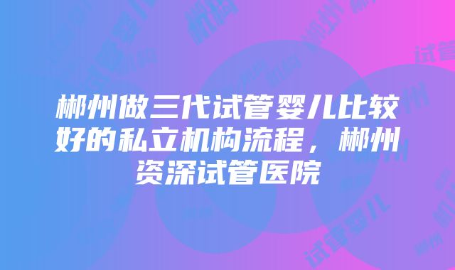 郴州做三代试管婴儿比较好的私立机构流程，郴州资深试管医院