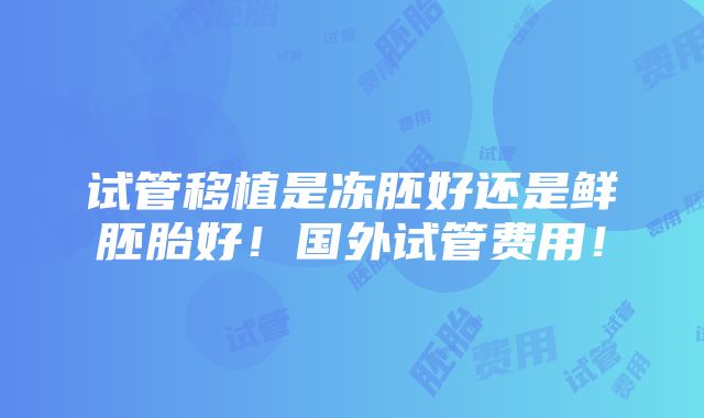 试管移植是冻胚好还是鲜胚胎好！国外试管费用！