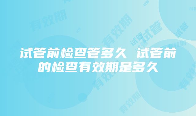 试管前检查管多久 试管前的检查有效期是多久