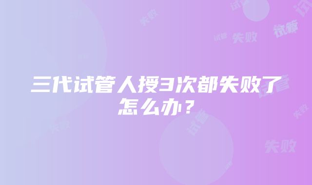 三代试管人授3次都失败了怎么办？