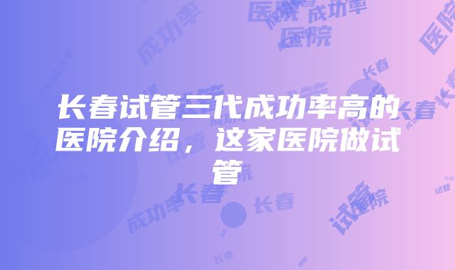 长春试管三代成功率高的医院介绍，这家医院做试管